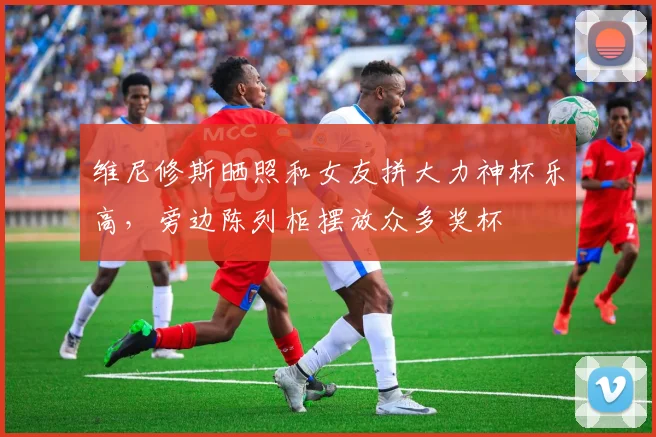 维尼修斯晒照和女友拼大力神杯乐高，旁边陈列柜摆放众多奖杯