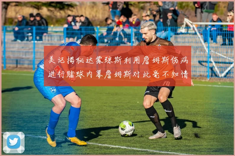 美记揭秘达蒙琼斯利用詹姆斯伤病进行赌球内幕詹姆斯对此毫不知情