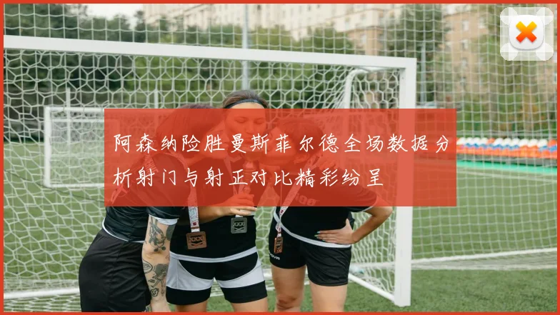 阿森纳险胜曼斯菲尔德全场数据分析射门与射正对比精彩纷呈