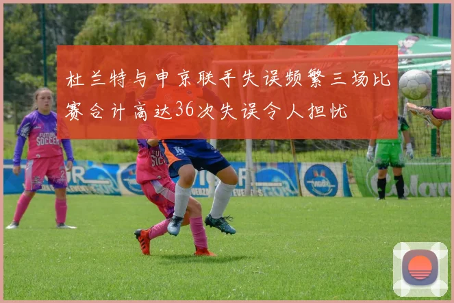 杜兰特与申京联手失误频繁三场比赛合计高达36次失误令人担忧