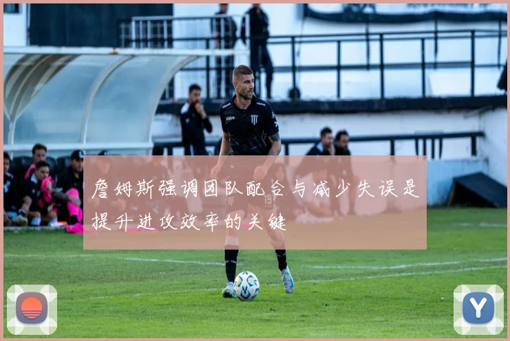 詹姆斯强调团队配合与减少失误是提升进攻效率的关键