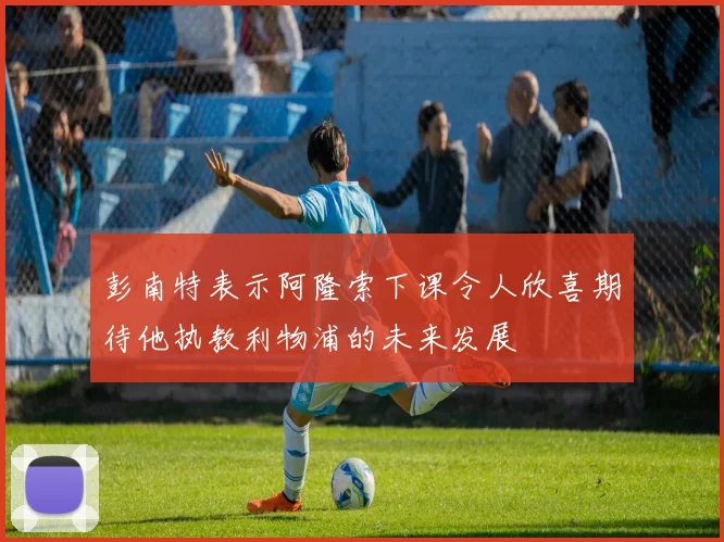 彭南特表示阿隆索下课令人欣喜期待他执教利物浦的未来发展