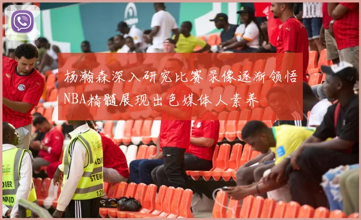 杨瀚森深入研究比赛录像逐渐领悟NBA精髓展现出色媒体人素养