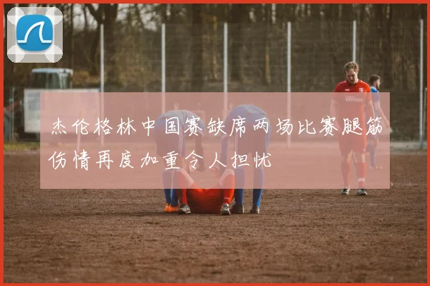 杰伦格林中国赛缺席两场比赛腿筋伤情再度加重令人担忧