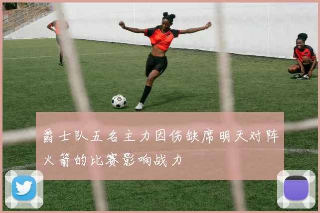 爵士队五名主力因伤缺席明天对阵火箭的比赛影响战力