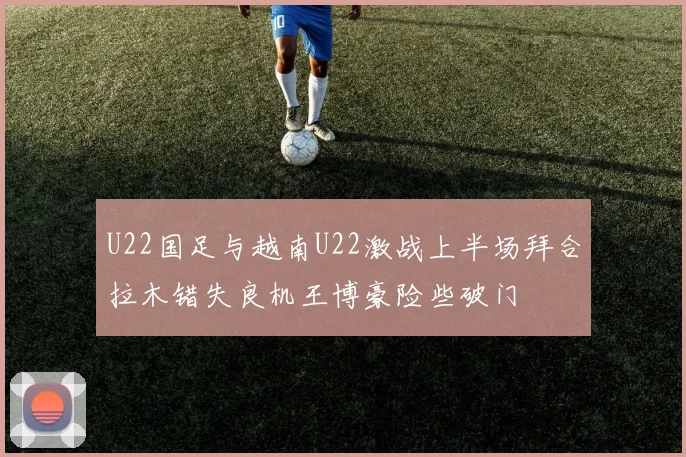 U22国足与越南U22激战上半场拜合拉木错失良机王博豪险些破门