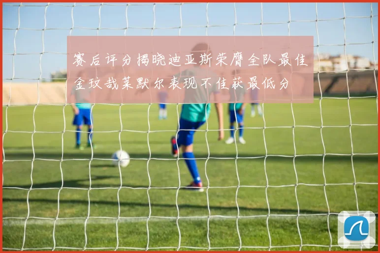 赛后评分揭晓迪亚斯荣膺全队最佳金玟哉莱默尔表现不佳获最低分