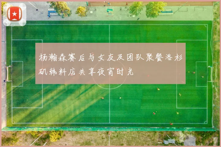杨瀚森赛后与女友及团队聚餐洛杉矶韩料店共享夜宵时光