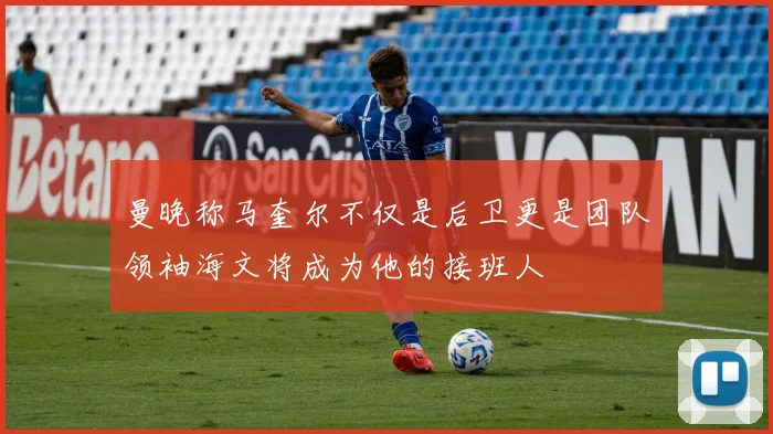 曼晚称马奎尔不仅是后卫更是团队领袖海文将成为他的接班人