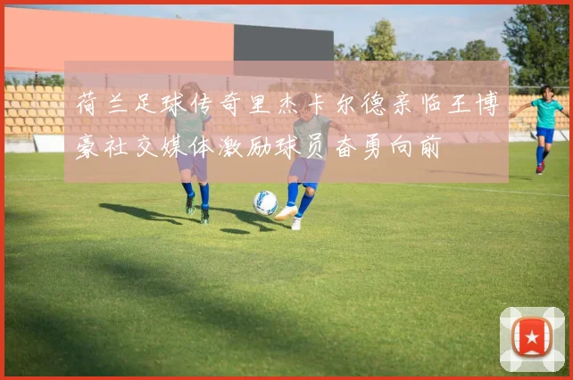 荷兰足球传奇里杰卡尔德亲临王博豪社交媒体激励球员奋勇向前
