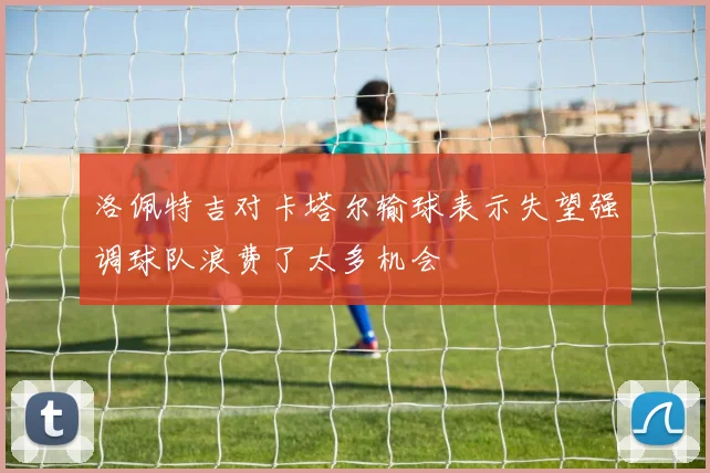 洛佩特吉对卡塔尔输球表示失望强调球队浪费了太多机会