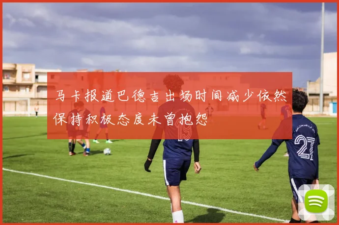 马卡报道巴德吉出场时间减少依然保持积极态度未曾抱怨