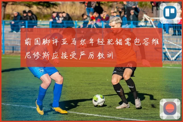 前国脚评亚马尔年轻犯错需包容维尼修斯应接受严厉教训