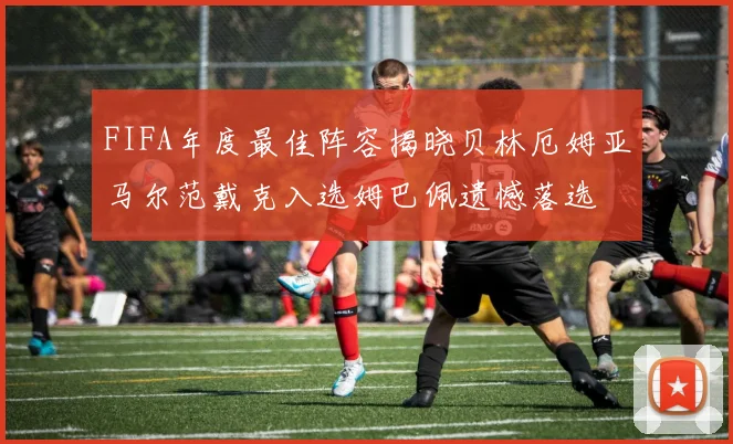 FIFA年度最佳阵容揭晓贝林厄姆亚马尔范戴克入选姆巴佩遗憾落选