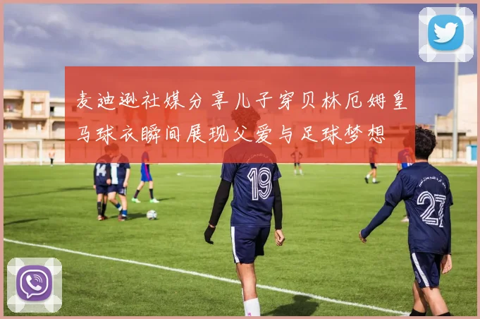 麦迪逊社媒分享儿子穿贝林厄姆皇马球衣瞬间展现父爱与足球梦想