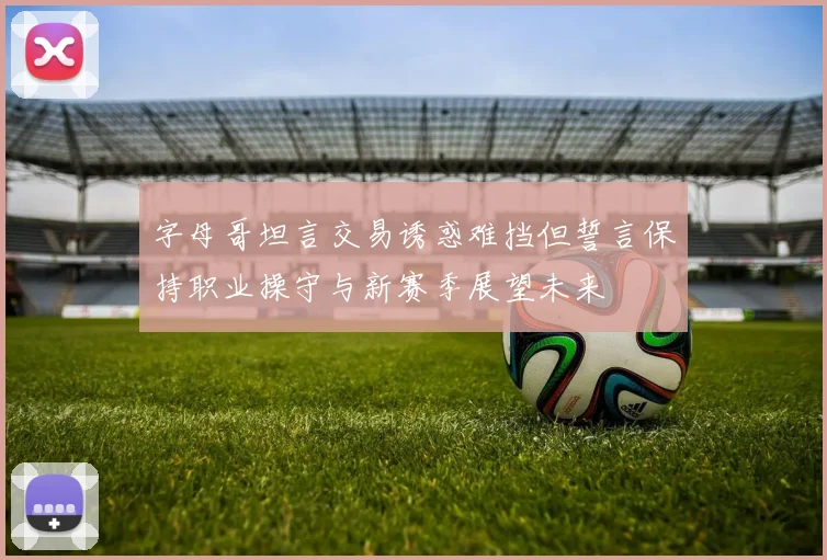 字母哥坦言交易诱惑难挡但誓言保持职业操守与新赛季展望未来
