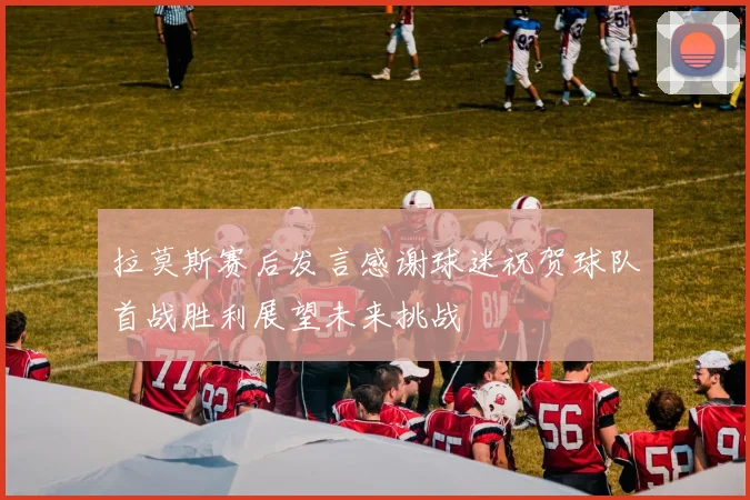 拉莫斯赛后发言感谢球迷祝贺球队首战胜利展望未来挑战