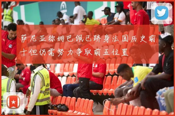 萨尼亚称姆巴佩已跻身法国历史前十但仍需努力争取前五位置