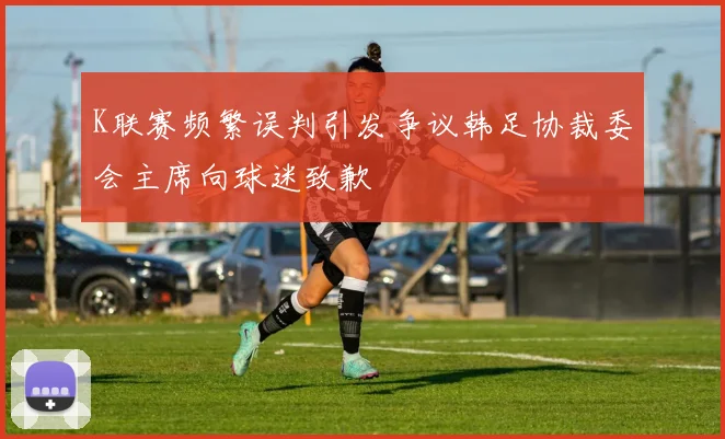 K联赛频繁误判引发争议韩足协裁委会主席向球迷致歉