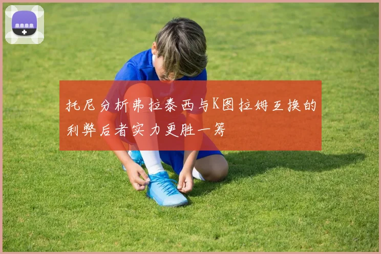 托尼分析弗拉泰西与K图拉姆互换的利弊后者实力更胜一筹