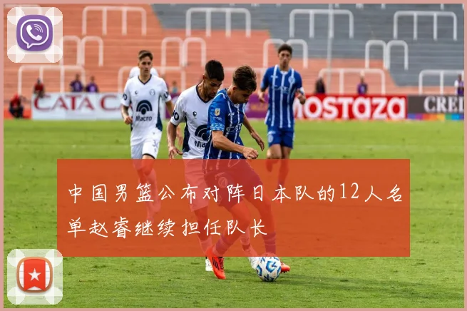 中国男篮公布对阵日本队的12人名单赵睿继续担任队长