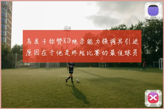 乌度卡称赞KD绝杀能力强调其引进原因在于他是终结比赛的最佳球员