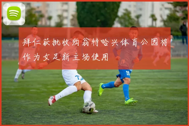 拜仁获批收购翁特哈兴体育公园将作为女足新主场使用