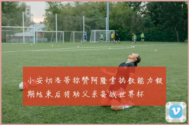 小安切洛蒂称赞阿隆索执教能力假期结束后将助父亲备战世界杯